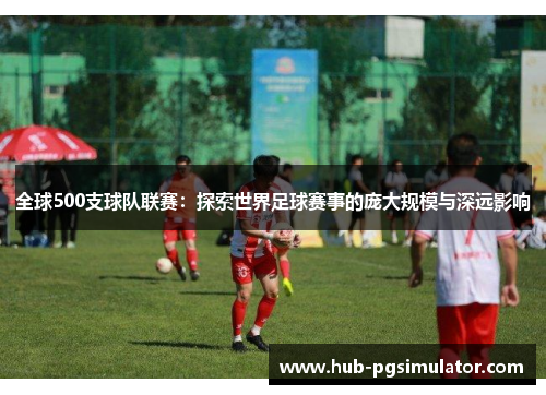 全球500支球队联赛：探索世界足球赛事的庞大规模与深远影响