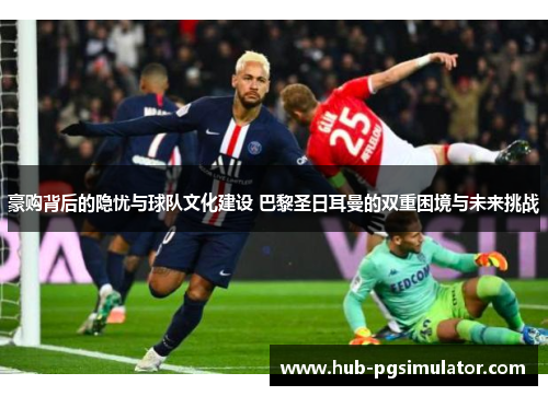 豪购背后的隐忧与球队文化建设 巴黎圣日耳曼的双重困境与未来挑战