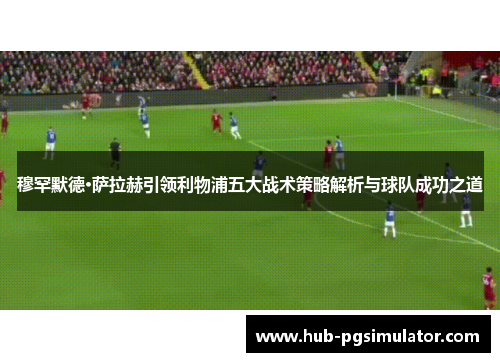 穆罕默德·萨拉赫引领利物浦五大战术策略解析与球队成功之道