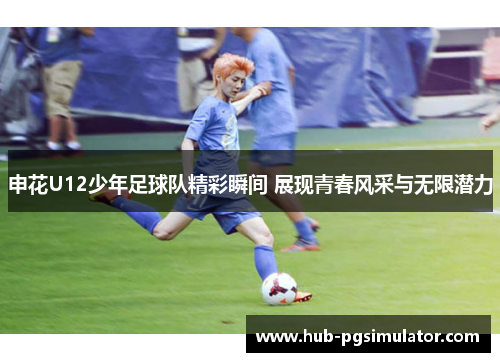 申花U12少年足球队精彩瞬间 展现青春风采与无限潜力