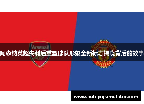 阿森纳英超失利后重塑球队形象全新标志揭晓背后的故事