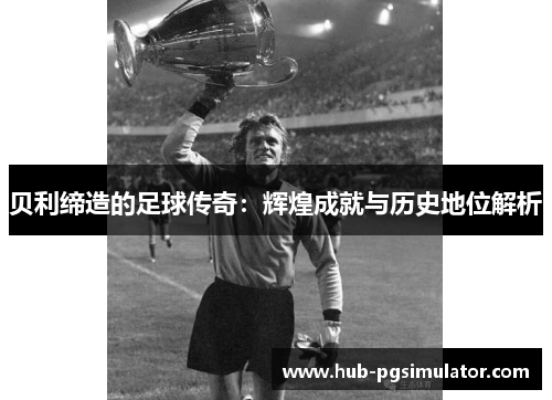 贝利缔造的足球传奇:辉煌成就与历史地位解析
