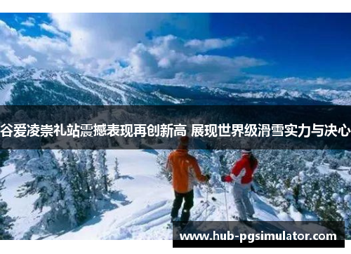 谷爱凌崇礼站震撼表现再创新高 展现世界级滑雪实力与决心