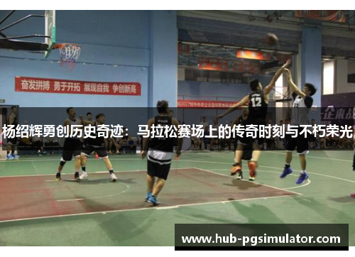 杨绍辉勇创历史奇迹：马拉松赛场上的传奇时刻与不朽荣光