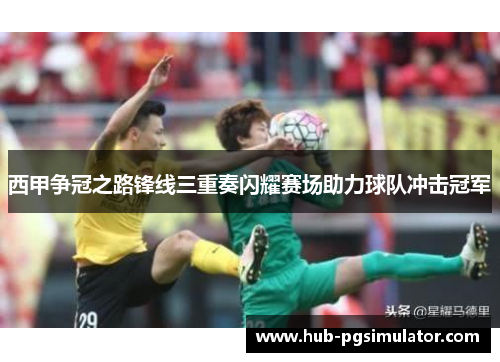西甲争冠之路锋线三重奏闪耀赛场助力球队冲击冠军