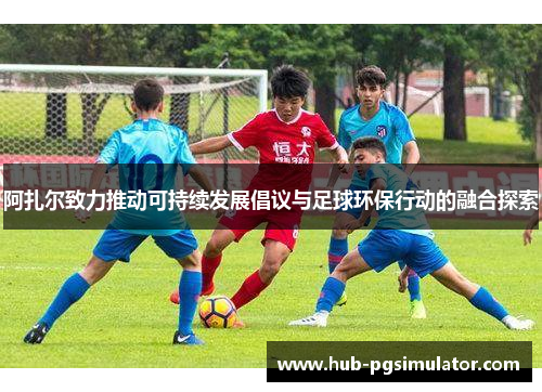 阿扎尔致力推动可持续发展倡议与足球环保行动的融合探索